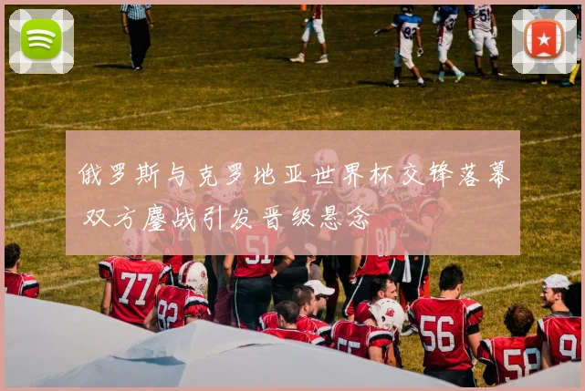 俄罗斯与克罗地亚世界杯交锋落幕 双方鏖战引发晋级悬念