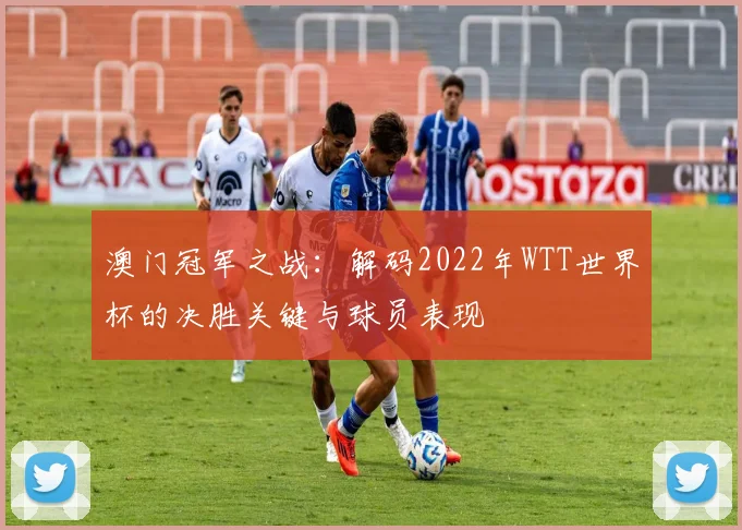 澳门冠军之战：解码2022年WTT世界杯的决胜关键与球员表现