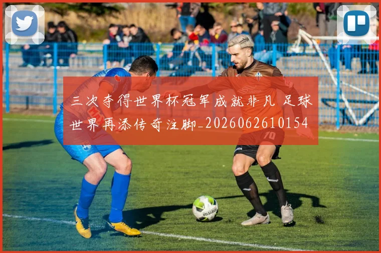 三次夺得世界杯冠军成就非凡 足球世界再添传奇注脚_20260626101543