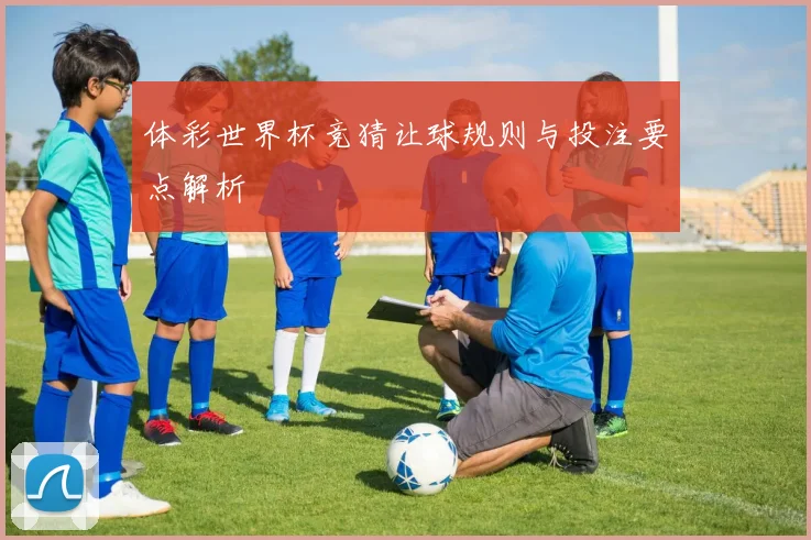 体彩世界杯竞猜让球规则与投注要点解析