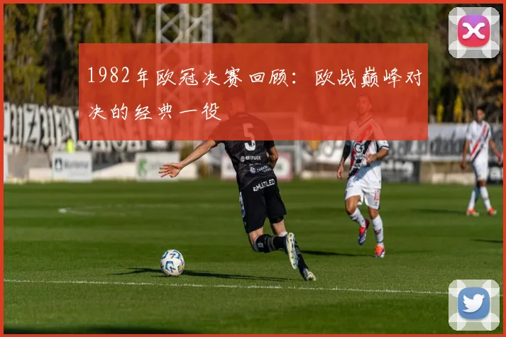 1982年欧冠决赛回顾：欧战巅峰对决的经典一役