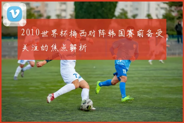 2010世界杯梅西对阵韩国赛前备受关注的焦点解析