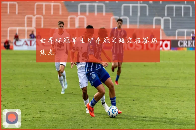 世界杯冠军出炉夺冠之路定格赛场焦点