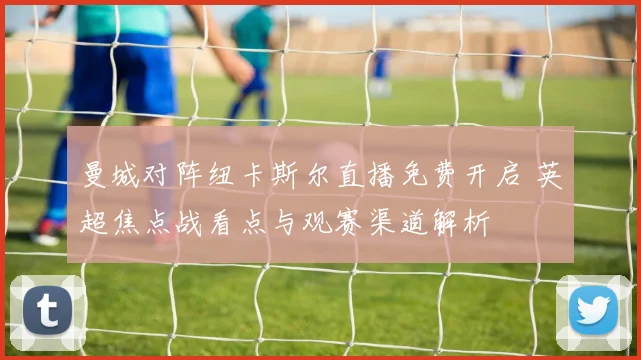 曼城对阵纽卡斯尔直播免费开启 英超焦点战看点与观赛渠道解析