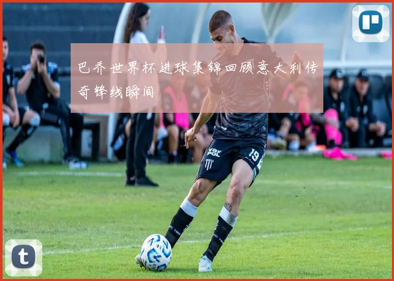 巴乔世界杯进球集锦回顾意大利传奇锋线瞬间