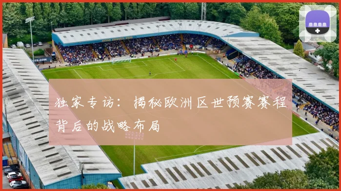 独家专访：揭秘欧洲区世预赛赛程背后的战略布局