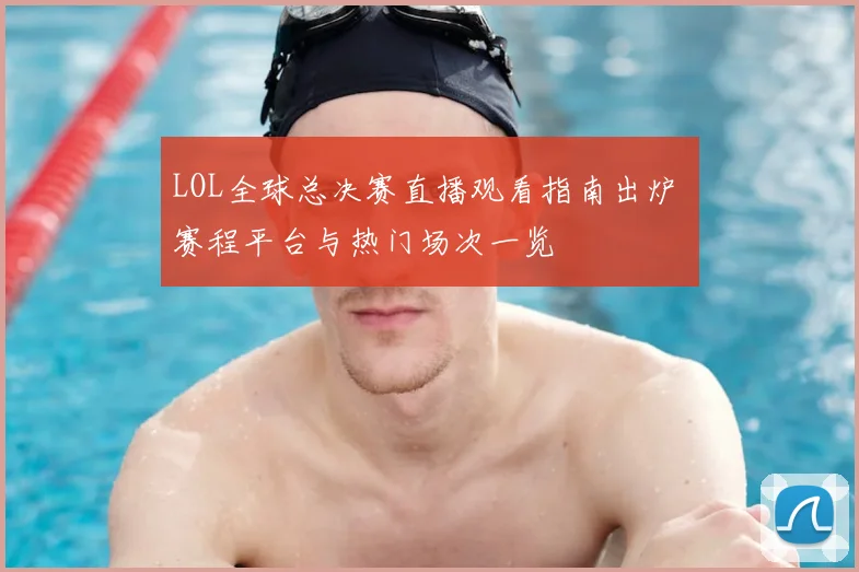 LOL全球总决赛直播观看指南出炉 赛程平台与热门场次一览