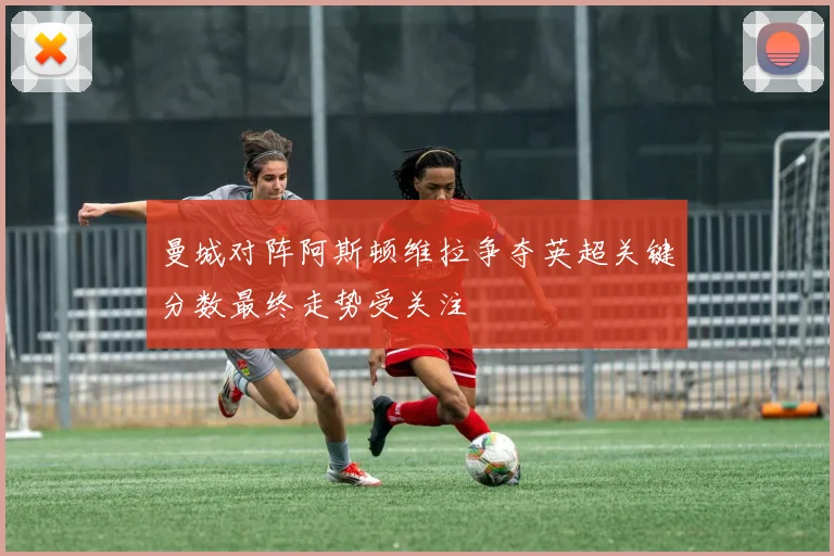 曼城对阵阿斯顿维拉争夺英超关键分数最终走势受关注