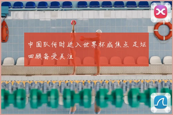 中国队何时进入世界杯成焦点 足坛回顾备受关注