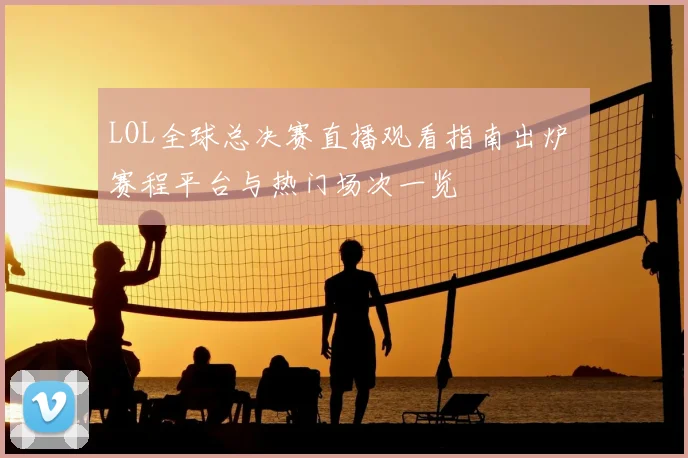 LOL全球总决赛直播观看指南出炉 赛程平台与热门场次一览