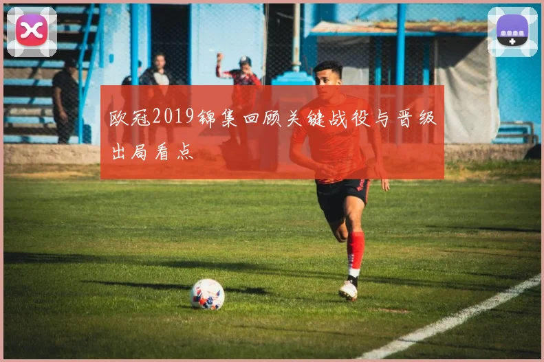 欧冠2019锦集回顾关键战役与晋级出局看点