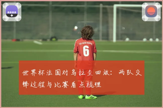 世界杯法国对乌拉圭回放：两队交锋过程与比赛看点梳理