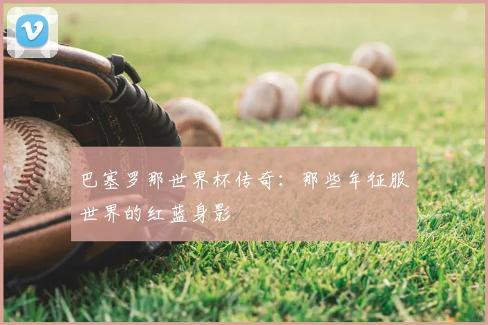巴塞罗那世界杯传奇:那些年征服世界的红蓝身影