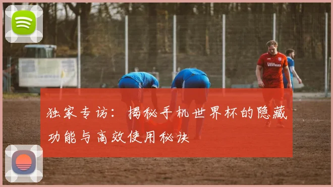 独家专访：揭秘手机世界杯的隐藏功能与高效使用秘诀
