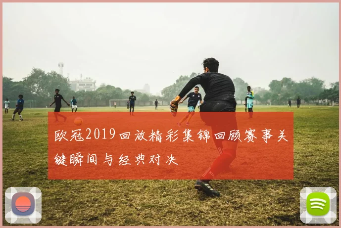 欧冠2019回放精彩集锦回顾赛事关键瞬间与经典对决