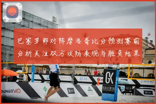 巴塞罗那对阵摩洛哥比分预测赛前分析关注双方攻防表现与胜负结果
