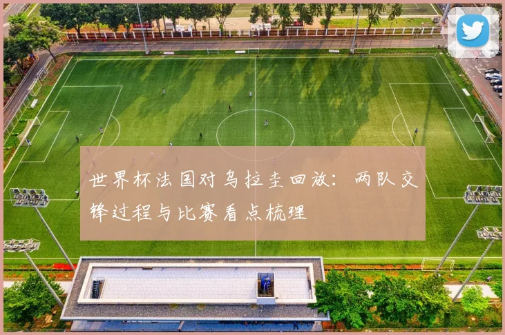 世界杯法国对乌拉圭回放：两队交锋过程与比赛看点梳理