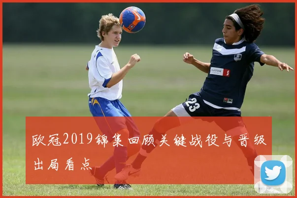 欧冠2019锦集回顾关键战役与晋级出局看点