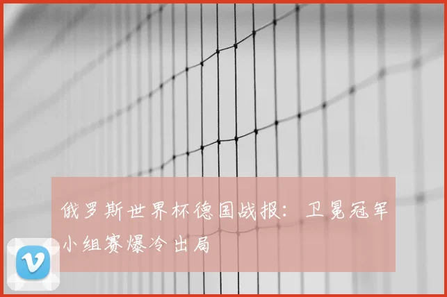 俄罗斯世界杯德国战报:卫冕冠军小组赛爆冷出局