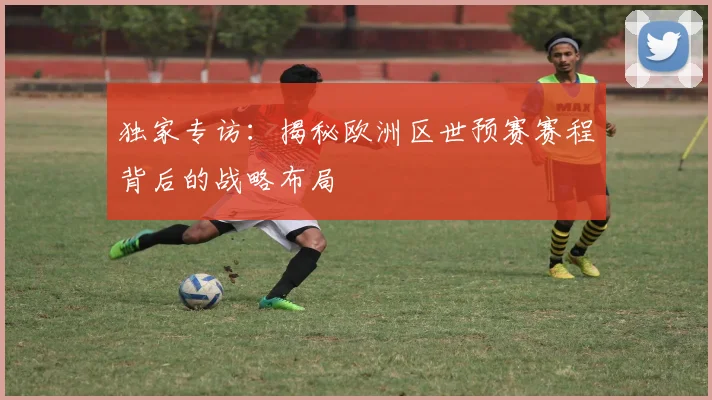独家专访：揭秘欧洲区世预赛赛程背后的战略布局