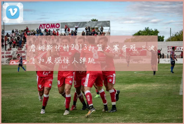 詹姆斯怀特2013扣篮大赛夺冠 三次飞扣展现惊人弹跳