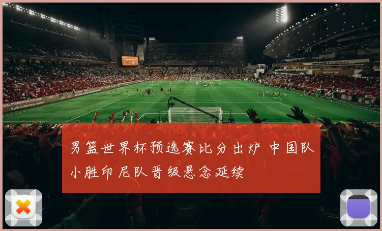 男篮世界杯预选赛比分出炉 中国队小胜印尼队晋级悬念延续