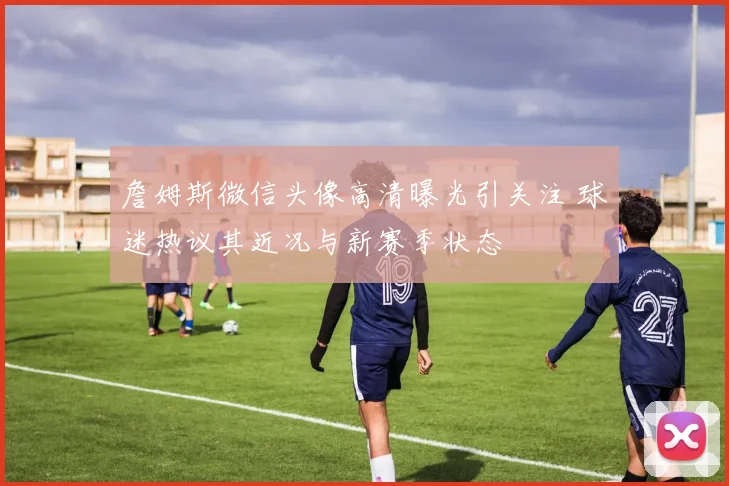 詹姆斯微信头像高清曝光引关注 球迷热议其近况与新赛季状态