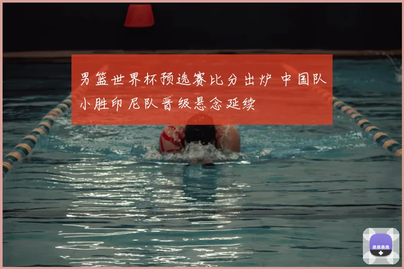 男篮世界杯预选赛比分出炉 中国队小胜印尼队晋级悬念延续