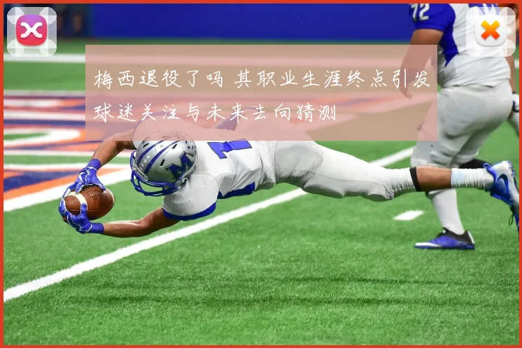 梅西退役了吗 其职业生涯终点引发球迷关注与未来去向猜测