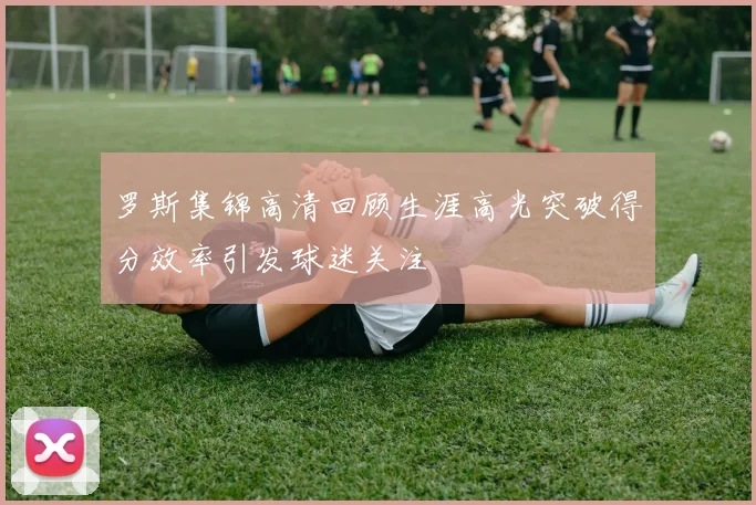 罗斯集锦高清回顾生涯高光突破得分效率引发球迷关注