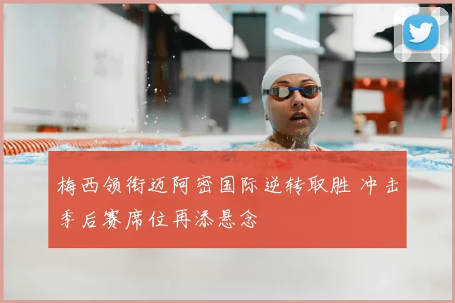 梅西领衔迈阿密国际逆转取胜 冲击季后赛席位再添悬念