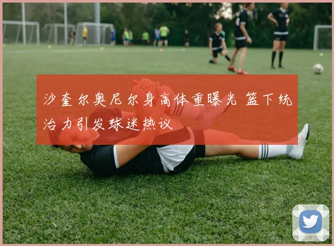 沙奎尔奥尼尔身高体重曝光 篮下统治力引发球迷热议