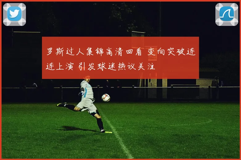 罗斯过人集锦高清回看 变向突破连连上演 引发球迷热议关注