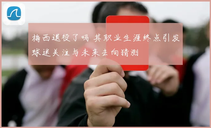 梅西退役了吗 其职业生涯终点引发球迷关注与未来去向猜测